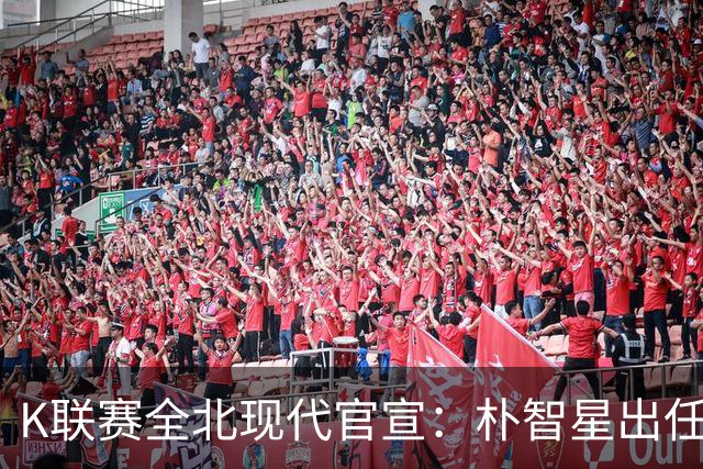 K联赛全北现代官宣：朴智星出任俱乐部顾问一职